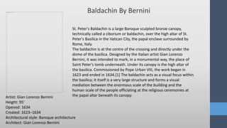 .
Baldachin By Bernini
Artist: Gian Lorenzo Bernini
Height: 95′
Opened: 1634
Created: 1623–1634
Architectural style: Baroque architecture
Architect: Gian Lorenzo Bernini
St. Peter's Baldachin is a large Baroque sculpted bronze canopy,
technically called a ciborium or baldachin, over the high altar of St.
Peter's Basilica in the Vatican City, the papal enclave surrounded by
Rome, Italy.
The baldachin is at the centre of the crossing and directly under the
dome of the basilica. Designed by the Italian artist Gian Lorenzo
Bernini, it was intended to mark, in a monumental way, the place of
Saint Peter's tomb underneath. Under its canopy is the high altar of
the basilica. Commissioned by Pope Urban VIII, the work began in
1623 and ended in 1634.[1] The baldachin acts as a visual focus within
the basilica; it itself is a very large structure and forms a visual
mediation between the enormous scale of the building and the
human scale of the people officiating at the religious ceremonies at
the papal altar beneath its canopy.
 