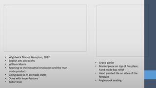 • Wightwick Manor, Hampton; 1887
• English arts and crafts
• William Morris
• Reacting to the industrial revolution and the man
made product
• Going back to m an made crafts
• Done with imperfections
• Tudor style
• Grand parlor
• Mantel piece on top of fire place;
hand made bas-relief
• Hand painted tile on sides of the
fireplace
• Angle nook seating
 