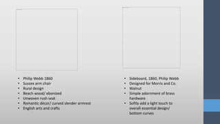 • Philip Webb 1860
• Sussex arm chair
• Rural design
• Beach wood/ ebonized
• Unwoven rush seat
• Romantic décor/ curved slender armrest
• English arts and crafts
• Sideboard, 1860, Philip Webb
• Designed for Morris and Co.
• Walnut
• Simple adornment of brass
hardware
• Softly add a light touch to
overall essential design/
bottom curves
 