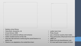 • Bedales school library
• Petersfield, Hampshire, Uk
• Ernest Gimson 1900
• Rustic and combined softness and romance
• Gothic vaulted essence of the ribs
• Each bay side elements reinforcing the overall beams in a
gothic way
• interior is an adaptation of an aisled farm barn
• Ladder-back chair
• Philip Clissett
• was a Victorian country chair maker
• They particularly influenced Ernest Gimson
• 1880’s-on
• Made from elm board/woven rush
• P.C most well known output of chairs
 