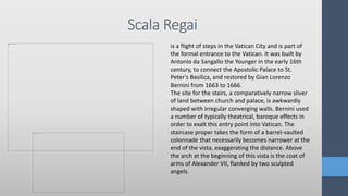 Scala Regai
is a flight of steps in the Vatican City and is part of
the formal entrance to the Vatican. It was built by
Antonio da Sangallo the Younger in the early 16th
century, to connect the Apostolic Palace to St.
Peter's Basilica, and restored by Gian Lorenzo
Bernini from 1663 to 1666.
The site for the stairs, a comparatively narrow sliver
of land between church and palace, is awkwardly
shaped with irregular converging walls. Bernini used
a number of typically theatrical, baroque effects in
order to exalt this entry point into Vatican. The
staircase proper takes the form of a barrel-vaulted
colonnade that necessarily becomes narrower at the
end of the vista, exaggerating the distance. Above
the arch at the beginning of this vista is the coat of
arms of Alexander VII, flanked by two sculpted
angels.
 