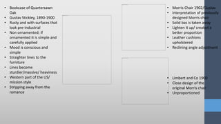 • Bookcase of Quartersawn
Oak
• Gustav Stickley, 1890-1900
• Rusty and with surfaces that
look pre-industrial
• Non ornamented; if
ornamented it is simple and
carefully applied
• Mood is conscious and
simple
• Straighter lines to the
furniture
• Lines become
sturdier/massive/ heaviness
• Western part of the US/
mission style
• Stripping away from the
romance
• Morris Chair 1902/Gustav
• Interpretation of previously
designed Morris chair
• Solid bas is taken away
• Lighten it up/ created a
better proportion
• Leather cushions
upholstered
• Reclining angle adjustment
• Limbert and Co 1900
• Close design of the
original Morris chair
• Unproportioned
 