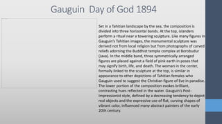 Gauguin Day of God 1894
Set in a Tahitian landscape by the sea, the composition is
divided into three horizontal bands. At the top, islanders
perform a ritual near a towering sculpture. Like many figures in
Gauguin’s Tahitian images, the monumental sculpture was
derived not from local religion but from photographs of carved
reliefs adorning the Buddhist temple complex at Borobudur
(Java). In the middle band, three symmetrically arranged
figures are placed against a field of pink earth in poses that
may signify birth, life, and death. The woman in the center,
formally linked to the sculpture at the top, is similar in
appearance to other depictions of Tahitian females who
Gauguin used to suggest the Christian figure of Eve in paradise.
The lower portion of the composition evokes brilliant,
contrasting hues reflected in the water. Gauguin’s Post-
Impressionist style, defined by a decreasing tendency to depict
real objects and the expressive use of flat, curving shapes of
vibrant color, influenced many abstract painters of the early
20th century.
 