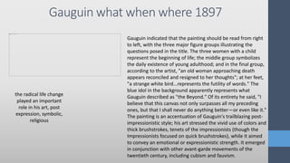 Gauguin what when where 1897
the radical life change
played an important
role in his art, post
expression, symbolic,
religious
Gauguin indicated that the painting should be read from right
to left, with the three major figure groups illustrating the
questions posed in the title. The three women with a child
represent the beginning of life; the middle group symbolizes
the daily existence of young adulthood; and in the final group,
according to the artist, "an old woman approaching death
appears reconciled and resigned to her thoughts"; at her feet,
"a strange white bird...represents the futility of words." The
blue idol in the background apparently represents what
Gauguin described as "the Beyond." Of its entirety he said, "I
believe that this canvas not only surpasses all my preceding
ones, but that I shall never do anything better—or even like it."
The painting is an accentuation of Gauguin's trailblazing post-
impressionistic style; his art stressed the vivid use of colors and
thick brushstrokes, tenets of the impressionists (though the
Impressionists focused on quick brushstrokes), while it aimed
to convey an emotional or expressionistic strength. It emerged
in conjunction with other avant-garde movements of the
twentieth century, including cubism and fauvism.
 