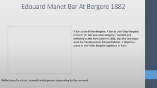 Edouard Manet Bar At Bergere 1882
Reflection of a mirror , normal simple person responding to the moment
A Bar at the Folies-Bergère. A Bar at the Folies-Bergère
(French: Un bar aux Folies Bergère), painted and
exhibited at the Paris Salon in 1882, was the last major
work by French painter Édouard Manet. It depicts a
scene in the Folies Bergère nightclub in Paris.
 