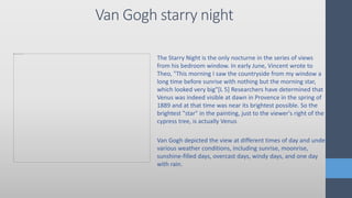 Van Gogh starry night
The Starry Night is the only nocturne in the series of views
from his bedroom window. In early June, Vincent wrote to
Theo, "This morning I saw the countryside from my window a
long time before sunrise with nothing but the morning star,
which looked very big"[L 5] Researchers have determined that
Venus was indeed visible at dawn in Provence in the spring of
1889 and at that time was near its brightest possible. So the
brightest "star" in the painting, just to the viewer's right of the
cypress tree, is actually Venus
Van Gogh depicted the view at different times of day and under
various weather conditions, including sunrise, moonrise,
sunshine-filled days, overcast days, windy days, and one day
with rain.
 