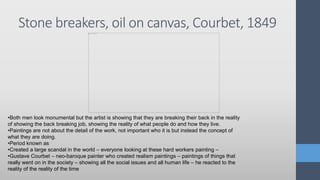Stone breakers, oil on canvas, Courbet, 1849
•Both men look monumental but the artist is showing that they are breaking their back in the reality
of showing the back breaking job, showing the reality of what people do and how they live.
•Paintings are not about the detail of the work, not important who it is but instead the concept of
what they are doing.
•Period known as
•Created a large scandal in the world – everyone looking at these hard workers painting –
•Gustave Courbet – neo-baroque painter who created realism paintings – paintings of things that
really went on in the society – showing all the social issues and all human life – he reacted to the
reality of the reality of the time
 