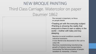 NEW BROQUE PAINTING
Third Class Carriage. Watercolor on paper
Daumier 1862
Reaction to social conditions caused by
industrial revolution
A new World to be discovered in the rush to
urban life
Machines revolutionizing manufacturing,
growth of industry mass transportation,
commuting The Dehumanization of people
socialism vs. monarchy . ( France)
The concept is important, no focus
on people details
•Treating art with the everyday subject
•Painting is showing the reality that
everyone is there to earn a salary in the
world – mother with baby and boy
sleeping
 