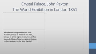 Crystal Palace, John Paxton
The World Exhibition in London 1851
Before the buildings were made from
masonry, change of materials like steel,
change of forms, big iconic columns, arches
supported by steel columns, glass enclosure,
realism, adjacent to the Neo- classical
 
