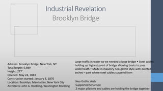 Industrial Revelation
Brooklyn Bridge
Neo Gothic Arch
Supported Structure
2 major pilasters and cables are holding the bridge together
Address: Brooklyn Bridge, New York, NY
Total length: 5,989′
Height: 277′
Opened: May 24, 1883
Construction started: January 3, 1870
Location: Brooklyn, Manhattan, New York City
Architects: John A. Roebling, Washington Roebling
Large traffic in water so we needed a large bridge • Steel cables
holding up highest point of bridge allowing boats to pass
underneath • Made in masonry neo-gothic style with pointed
arches – part where steel cables suspend from
 