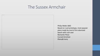The Sussex Armchair
Philip Webb 1865
Based on rural prototype, most popular
piece made by morris firm ebonized
beech with rush seat
Romantic Piece
Curved Armchair
Ebony& Ivory
 