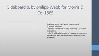 Sideboard b, by philipp Webb for Morris &
Co. 1865
English arts and craft with a little romantic
• Walnut sideboard
• Simple adornment of brass hardware – used a lot
in this time
• Softly adding light touch of curves and movement.
with walnut with the simplest adornment of brass
hardware
 