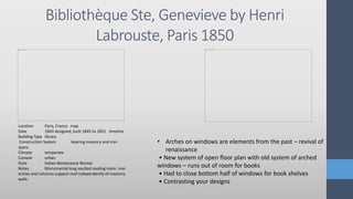 Bibliothèque Ste, Genevieve by Henri
Labrouste, Paris 1850
Location Paris, France map
Date 1843 designed, built 1845 to 1851 timeline
Building Type library
Construction System bearing masonry and iron
spans
Climate temperate
Context urban
Style Italian Renaissance Revival
Notes Monumental long vaulted reading room. Iron
arches and columns support roof independently of masonry
walls.
• Arches on windows are elements from the past – revival of
renaissance
• New system of open floor plan with old system of arched
windows – runs out of room for books
• Had to close bottom half of windows for book shelves
• Contrasting your designs
 