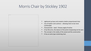 Morris Chair by Stickley 1902
• Lightened up base and created a better proportioned chair
• Use of leather and cushions – allowing chairs to be more
comfortable
• Characteristic – back : Choose angle of recline
• It has flat arms, the texture of the joints trespassing can be seen
• The concept is the reality of the wood and the construction
• It has an early type reclaiming chair
 