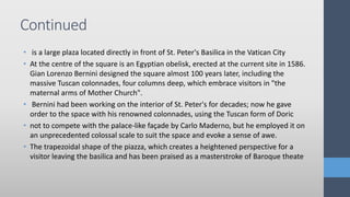 • is a large plaza located directly in front of St. Peter's Basilica in the Vatican City
• At the centre of the square is an Egyptian obelisk, erected at the current site in 1586.
Gian Lorenzo Bernini designed the square almost 100 years later, including the
massive Tuscan colonnades, four columns deep, which embrace visitors in "the
maternal arms of Mother Church".
• Bernini had been working on the interior of St. Peter's for decades; now he gave
order to the space with his renowned colonnades, using the Tuscan form of Doric
• not to compete with the palace-like façade by Carlo Maderno, but he employed it on
an unprecedented colossal scale to suit the space and evoke a sense of awe.
• The trapezoidal shape of the piazza, which creates a heightened perspective for a
visitor leaving the basilica and has been praised as a masterstroke of Baroque theate
Continued
 