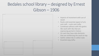 Bedales school library – designed by Ernest
Gibson – 1906
• Aspects of movement with use of
wood
• Rustic and essential aspect of arts
and craft – rustic and crafty
• Combined softness with the gothic
like vault with ribs that are
expressing period in history
• On each bay have side elements
that are reinforcing the vault on top
• Gothic volted ribs in soften style
• Essantial way,crafty.
 