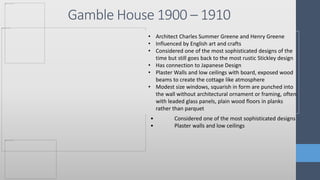 Gamble House 1900 – 1910
• Architect Charles Summer Greene and Henry Greene
• Influenced by English art and crafts
• Considered one of the most sophisticated designs of the
time but still goes back to the most rustic Stickley design
• Has connection to Japanese Design
• Plaster Walls and low ceilings with board, exposed wood
beams to create the cottage like atmosphere
• Modest size windows, squarish in form are punched into
the wall without architectural ornament or framing, often
with leaded glass panels, plain wood floors in planks
rather than parquet
• Considered one of the most sophisticated designs
• Plaster walls and low ceilings
 