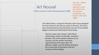 Art Nouval
Horta’s house in Hotel Solvay Brussels 1898
The Hôtel Solvay is a large Art Nouveau town house designed
by Victor Horta on the Avenue Louise in Brussels. The house
was commissioned by Armand Solvay, the son of the wealthy
Belgian chemist and industrialist Ernest Solvay.
The four major town houses- hotel Tassel
,Hotel Solvay, Hotel van Eetvelde –located in
Brussels. One of the earliest initiators of art
nouveau, are the stylistic revolution
represented by their open plan, the
diffusion of light, and the brilliant joining of
the curved lines of decoration with the
structure of the building
Fun, loss , organic,
Curvilinear
approach a new
way which miss
the classical
conventions, we
breath in the early
1800’s
 