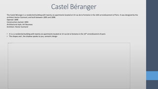 Castel Béranger
The Castel Béranger is a residential building with twenty-six apartments located at 14 rue de la Fontaine in the 16th arrondissement of Paris. It was designed by the
architect Hector Guimard, and built between 1895 and 1898.
Opened: 1898
Construction started: 1894
Architectural style: Art Nouveau
Architect: Hector Guimard
• It is a a residential building with twenty six apartments located at 14 rue de la fontaine in the 16th arrondissemnt of paris
• The shapes and , the shadow speaks to you, sematric design
 
