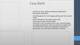 Casa Batló
Everything speaks the same languge, getting away from classical
motif's
Sense of being alive, fascinated, dream world.
Huge reaction to the Victorian period.
It was built in 1877 by Antonio Gudi, it was a classical building
remarkable characteristics within the eclecticism traditional by
the end if the 19th century, the building had a basement, a
ground floor, four other floors and garden in the back
Architectural styles: Modern architecture, Modernisme,
Expressionist architecture
 