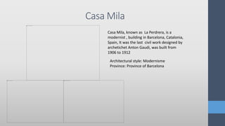 Casa Mila
Casa Mila, known as La Perdrera, is a
modernist , building in Barcelona, Catalonia,
Spain, It was the last civil work designed by
archetichet Anton Gaudi, was built from
1906 to 1912
Architectural style: Modernisme
Province: Province of Barcelona
 