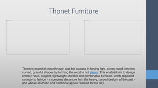 Thonet Furniture
Thonet's essential breakthrough was his success in having light, strong wood bent into
curved, graceful shapes by forming the wood in hot steam. This enabled him to design
entirely novel, elegant, lightweight, durable and comfortable furniture, which appealed
strongly to fashion - a complete departure from the heavy, carved designs of the past -
and whose aesthetic and functional appeal remains to this day.
 