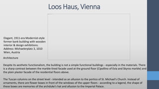 Loos Haus, Vienna
Elegant, 1911-era Modernist-style
former bank building with wooden
interior & design exhibitions.
Address: Michaelerplatz 3, 1010
Wien, Austria
Architecture
Despite its aesthetic functionalism, the building is not a simple functional buildings - especially in the materials. There
is a sharp contrast between the marble-lined facade used at the ground floor (Cipollino of Evia and Skyros marble) and
the plain plaster facade of the residential floors above.
The Tuscan columns on the street level - intended as an allusion to the portico of St. Michael's Church. Instead of
ornaments, there are flower boxes in front of the windows of the upper floors - according to a legend, the shape of
these boxes are memories of the archduke's hat and allusion to the Imperial Palace.
 