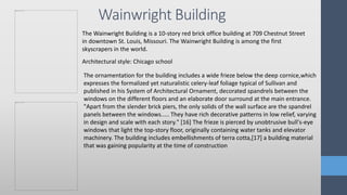 Wainwright Building
The Wainwright Building is a 10-story red brick office building at 709 Chestnut Street
in downtown St. Louis, Missouri. The Wainwright Building is among the first
skyscrapers in the world.
Architectural style: Chicago school
The ornamentation for the building includes a wide frieze below the deep cornice,which
expresses the formalized yet naturalistic celery-leaf foliage typical of Sullivan and
published in his System of Architectural Ornament, decorated spandrels between the
windows on the different floors and an elaborate door surround at the main entrance.
"Apart from the slender brick piers, the only solids of the wall surface are the spandrel
panels between the windows..... They have rich decorative patterns in low relief, varying
in design and scale with each story." [16] The frieze is pierced by unobtrusive bull's-eye
windows that light the top-story floor, originally containing water tanks and elevator
machinery. The building includes embellishments of terra cotta,[17] a building material
that was gaining popularity at the time of construction
 