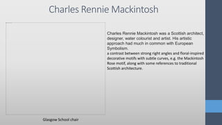 Charles Rennie Mackintosh
Charles Rennie Mackintosh was a Scottish architect,
designer, water colourist and artist. His artistic
approach had much in common with European
Symbolism.
a contrast between strong right angles and floral-inspired
decorative motifs with subtle curves, e.g. the Mackintosh
Rose motif, along with some references to traditional
Scottish architecture.
Glasgow School chair
 