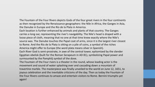 The Fountain of the Four Rivers depicts Gods of the four great rivers in the four continents
as then recognized by the Renaissance geographers: the Nile in Africa, the Ganges in Asia,
the Danube in Europe and the Río de la Plata in America.
Each location is further enhanced by animals and plants of that country. The Ganges
carries a long oar, representing the river's navigability. The Nile's head is draped with a
loose piece of cloth, meaning that no one at that time knew exactly where the Nile's
source was. The Danube touches the Papal coat of arms, since it is the largest river closest
to Rome. And the Río de la Plata is sitting on a pile of coins, a symbol of the riches
America might offer to Europe (the word plata means silver in Spanish).
Each River God is semi-prostrate, in awe of the central tower, epitomized by the slender
Egyptian obelisk (built for the Roman Serapeum in AD 81), symbolizing Papal power and
surmounted by the Pamphilj symbol of the dove.
The Fountain of the Four rivers is a theater in the round, whose leading actor is the
movement and sound of water splashing over and cascading down a mountain of
travertine marble. The masterpiece was finally unveiled to the world on June 12, 1651, to
joyous celebration and the inevitable criticisms of the day. Then as today the Fountain of
the Four Rivers continues to amaze and entertain visitors to Rome. Bernini triumphs yet
again!
 