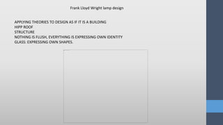 Frank Lloyd Wright lamp design
APPLYING THEORIES TO DESIGN AS IF IT IS A BUILDING
HIPP ROOF
STRUCTURE
NOTHING IS FLUSH, EVERYTHING IS EXPRESSING OWN IDENTITY
GLASS: EXPRESSING OWN SHAPES.
 