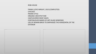 ROBI HOUSE
FRANK LLOYD WRIGHT, 1910 (COMPLETED)
CHICAGO
PRAIRIE STYLE
ORGANIC ARCHITECTURE
CANTILEVERED ROOF EAVES
CONTINUOUSE BANDS OF ART-GLASS WINDOWS
USE OF ROMAN BRICK TO EMPHASIZE THE HORIZONTAL OF THE
EXTERIOR
 