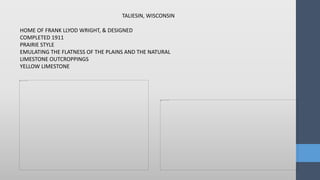TALIESIN, WISCONSIN
HOME OF FRANK LLYOD WRIGHT, & DESIGNED
COMPLETED 1911
PRAIRIE STYLE
EMULATING THE FLATNESS OF THE PLAINS AND THE NATURAL
LIMESTONE OUTCROPPINGS
YELLOW LIMESTONE
 