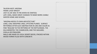 TALIESIN WEST, ARIZONA
FRANK LLYOD WRIGHT
1937-41 (HE WAS 70 YRS WHEN HE STARTED)
LATE 1940s, MADE GREAT CHANGES TO MAKE MORE LIVABLE
WINTER HOME AND SCHOOL
“ARIZONA NEEDS ITS OWN ARCHITECTURE”
LONG, LOW, SWEEPING LINES, UPTILTING PLANES. SURFACE
PATTERNED AFTER SUCH ABSTRACTION IN LINE AND COLOR AS
FIND ‘REALISM’ IN THE PATTERNS OF THE RATTLESNAKE, THE
GILA MONSTER, THE CHAMELEON, AND THE SAGUARO,
CHOLLA OR STAGHORN
WALLS ARE MADE OF LOCAL DESERT ROCKS, STACKED WITHIN
WOOD FORMS FILLED WITH CONCRETE
 