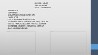 MID 1930S, PA
MODERNISM
GEOMETRYS GROWING OUT OF SITE
PRAIRIE STYLE
CENTER MASONARY BODIES – STONE
ALLOWS BUILDING TO COME OUT OF SITE (LANDSCAPE)
CENTRAL FIREPLACE ELEMENT –VERTICLE ELEMENT
REINFORCED CONCRETE- HORIZONTAL ELEMENT
GLASS- VOIDS (WINDOWS)
KOFFMAN HOUSE
“FALLING WATER”
FRANK LLOYD WRIGHT
 