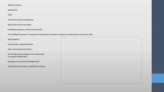 Walter Gropious
Modernism
1925
Looks like a factory, warehouse
New construction technique
Complete avoidance of the classical order
“form follows function” if trying to be expressed on exterior- trying to be expressed on interior as well.
Steel skeleton
Closing walls, suspended walls
Slab- covering front entrance
Not sitting on ground,gives more expression
on volume of geometry
Staying true to structure (modernism)
Truthfulness o structure, celebrates structure.
 