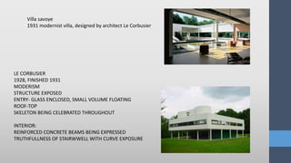 LE CORBUSIER
1928, FINISHED 1931
MODERISM
STRUCTURE EXPOSED
ENTRY- GLASS ENCLOSED, SMALL VOLUME FLOATING
ROOF-TOP
SKELETON BEING CELEBRATED THROUGHOUT
INTERIOR:
REINFORCED CONCRETE BEAMS BEING EXPRESSED
TRUTHFULLNESS OF STAIRWWELL WITH CURVE EXPOSURE
Villa savoye
1931 modernist villa, designed by architect Le Corbusier
 