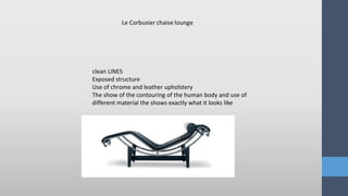 clean LINES
Exposed structure
Use of chrome and leather upholstery
The show of the contouring of the human body and use of
different material the shows exactly what it looks like
 