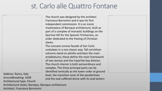st. Carlo alle Quattro Fontane
Address: Roma, Italy
Groundbreaking: 1638
Architectural type: Church
Architectural styles: Baroque, Baroque architecture
Architect: Francesco Borromini
The church was designed by the architect
Francesco Borromini and it was his first
independent commission. It is an iconic
masterpiece of Baroque architecture, built as
part of a complex of monastic buildings on the
Quirinal Hill for the Spanish Trinitarians, an
order dedicated to the freeing of Christian
slaves.
The concave-convex facade of San Carlo
undulates in a non-classic way. Tall corinthian
columns stand on plinths and bear the main
entablatures; these define the main framework
of two storeys and the tripartite bay division.
The church interior is both extraordinary and
complex. The three principal parts can be
identified vertically as the lower order at ground
level, the transition zone of the pendentives
and the oval coffered dome with its oval lantern
 