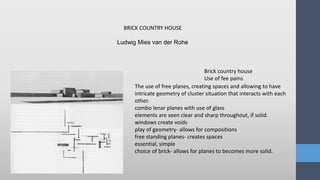 Ludwig Mies van der Rohe
Brick country house
Use of fee pains
BRICK COUNTRY HOUSE
The use of free planes, creating spaces and allowing to have
intricate geometry of cluster situation that interacts with each
other.
combo lenar planes with use of glass
elements are seen clear and sharp throughout, if solid.
windows create voids
play of geometry- allows for compositions
free standing planes- creates spaces
essential, simple
choice of brick- allows for planes to becomes more solid.
 