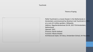 Theme of laping
Pathé Tuschinski is a movie theater in the Netherlands in
Amsterdam commissioned by Abraham Icek Tuschinski in 1921
at a cost of 4 million guilders. Wikipedia
Address: Reguliersbreestraat 26-34, 1017 CN Amsterdam,
Netherlands
Opened: 1921
Province: North Holland
Function: Movie theater
Architectural styles: Art Deco, Amsterdam School, Art Nouveau
Tuschinski
 