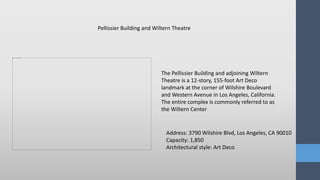 The Pellissier Building and adjoining Wiltern
Theatre is a 12-story, 155-foot Art Deco
landmark at the corner of Wilshire Boulevard
and Western Avenue in Los Angeles, California.
The entire complex is commonly referred to as
the Wiltern Center
Pellissier Building and Wiltern Theatre
Address: 3790 Wilshire Blvd, Los Angeles, CA 90010
Capacity: 1,850
Architectural style: Art Deco
 