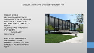 MIES VAN DE ROHE
CELEBRATION ON MODERNISM
THROUGH PROPOSAL OF STRUCTURE
AND ELEMENTS OF STRUCTURE
BECOMING PRIMARY ELEMENTS OF
DESIGN
ALLOWING STAIRS TO READ IN IT
OWN IDENTITY
RAILING, VERY
TRANSPARENT
HUGE BEAMS “GRANDFATHER”
ACROSS BEAMS “FATHER”
BREAKING DOWN GRID ALLOWING
GLASS TO BE POSITIONED WITHIN
“SON”
SCHOOL OF ARCHITECTURE OF ILLINIOS INSTITUTE OF TECH
 