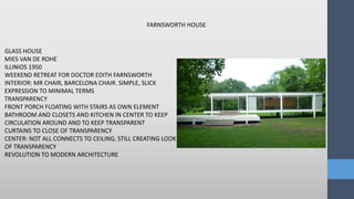 FARNSWORTH HOUSE
GLASS HOUSE
MIES VAN DE ROHE
ILLINIOS 1950
WEEKEND RETREAT FOR DOCTOR EDITH FARNSWORTH
INTERIOR: MR CHAIR, BARCELONA CHAIR. SIMPLE, SLICK
EXPRESSION TO MINIMAL TERMS
TRANSPARENCY
FRONT PORCH FLOATING WITH STAIRS AS OWN ELEMENT
BATHROOM AND CLOSETS AND KITCHEN IN CENTER TO KEEP
CIRCULATION AROUND AND TO KEEP TRANSPARENT
CURTAINS TO CLOSE OF TRANSPARENCY
CENTER: NOT ALL CONNECTS TO CEILING, STILL CREATING LOOK
OF TRANSPARENCY
REVOLUTION TO MODERN ARCHITECTURE
 