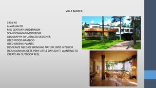 VILLA MAIREA
1938-40
ALVAR AALTO
MID CENTURY MODERNISM
SCANDONAVIAN MODERISM
GEOGRAPHY INFLUENCED DESIGNER
USED WOOD-BAMBOO
USED GREENS-PLANTS
DESPERATE NEED OF BRINGING NATURE INTO INTERIOR
(SCANDONAVIA GETS VERY LITTLE DAYLIGHT) WANTING TO
CREATE AN OUTDOOR FEEL.
 