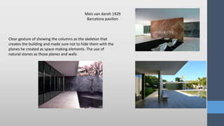 Meis van daroh 1929
Barcelona pavilion
Clear gesture of showing the columns as the skeleton that
creates the building and made sure not to hide them with the
planes he created as space making elements. The use of
natural stones as those planes and walls
 