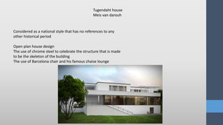 Considered as a national style that has no references to any
other historical period
Open plan house design
The use of chrome steel to celebrate the structure that is made
to be the skeleton of the building
The use of Barcelona chair and his famous chaise lounge
Tugendaht house
Meis van darouh
 