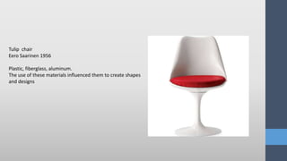 Tulip chair
Eero Saarinen 1956
Plastic, fiberglass, aluminum.
The use of these materials influenced them to create shapes
and designs
 