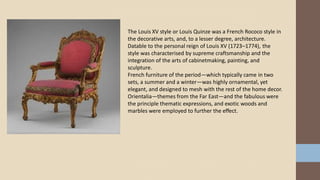 The Louis XV style or Louis Quinze was a French Rococo style in
the decorative arts, and, to a lesser degree, architecture.
Datable to the personal reign of Louis XV (1723–1774), the
style was characterised by supreme craftsmanship and the
integration of the arts of cabinetmaking, painting, and
sculpture.
French furniture of the period—which typically came in two
sets, a summer and a winter—was highly ornamental, yet
elegant, and designed to mesh with the rest of the home decor.
Orientalia—themes from the Far East—and the fabulous were
the principle thematic expressions, and exotic woods and
marbles were employed to further the effect.
 