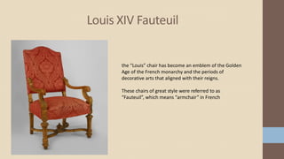 Louis XIV Fauteuil
the “Louis” chair has become an emblem of the Golden
Age of the French monarchy and the periods of
decorative arts that aligned with their reigns.
These chairs of great style were referred to as
“Fauteuil”, which means “armchair” in French
 